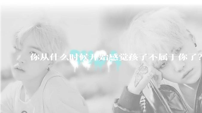 你从什么时候开始感觉孩子不属于你了？